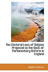 The Electoral Laws of Belgium Proposed As the Basis of Parliamentary Reform in England (Hardcover)