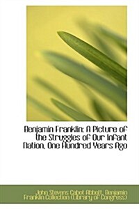 Benjamin Franklin: A Picture of the Struggles of Our Infant Nation, One Hundred Years Ago (Hardcover)