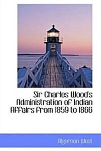 Sir Charles Woods Administration of Indian Affairs from 1859 to 1866 (Hardcover)