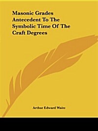 Masonic Grades Antecedent to the Symbolic Time of the Craft Degrees (Paperback)