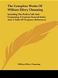 The Complete Works of William Ellery Channing: Including the Perfect Life and Containing a Copious General Index and a Table of Scripture References (Paperback)