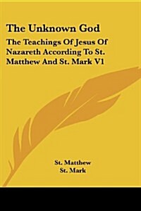 The Unknown God: The Teachings of Jesus of Nazareth According to St. Matthew and St. Mark V1 (Paperback)