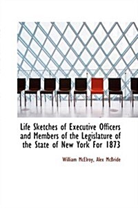 Life Sketches of Executive Officers and Members of the Legislature of the State of New York for 1873 (Paperback)