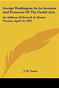 George Washington as an Inventor and Promoter of the Useful Arts: An Address Delivered at Mount Vernon, April 10, 1891 (Paperback)