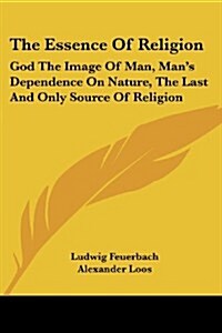The Essence of Religion: God the Image of Man, Mans Dependence on Nature, the Last and Only Source of Religion (Paperback)