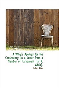 A Whigs Apology for His Consistency; In a Letter from a Member of Parliament [Sir R. Adair]. (Hardcover)