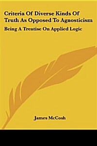 Criteria of Diverse Kinds of Truth as Opposed to Agnosticism: Being a Treatise on Applied Logic (Paperback)