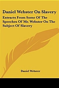 Daniel Webster on Slavery: Extracts from Some of the Speeches of Mr. Webster on the Subject of Slavery (Paperback)