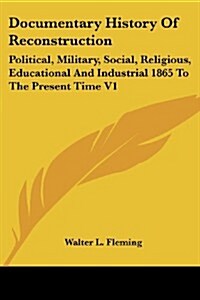 Documentary History of Reconstruction: Political, Military, Social, Religious, Educational and Industrial 1865 to the Present Time V1 (Paperback)