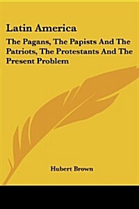 Latin America: The Pagans, the Papists and the Patriots, the Protestants and the Present Problem (Paperback)