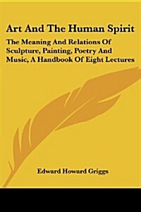 Art and the Human Spirit: The Meaning and Relations of Sculpture, Painting, Poetry and Music, a Handbook of Eight Lectures (Paperback)