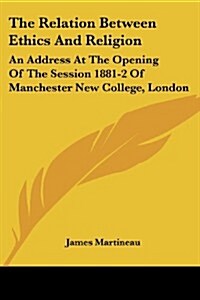 The Relation Between Ethics and Religion: An Address at the Opening of the Session 1881-2 of Manchester New College, London (Paperback)