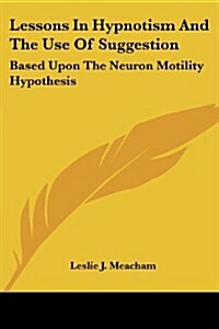 Lessons in Hypnotism and the Use of Suggestion: Based Upon the Neuron Motility Hypothesis (Paperback)