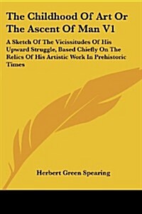 The Childhood of Art or the Ascent of Man V1: A Sketch of the Vicissitudes of His Upward Struggle, Based Chiefly on the Relics of His Artistic Work in (Paperback)