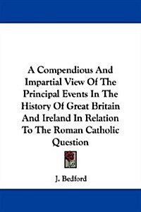 A Compendious and Impartial View of the Principal Events in the History of Great Britain and Ireland in Relation to the Roman Catholic Question (Paperback)