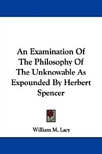 An Examination of the Philosophy of the Unknowable As Expounded by Herbert Spencer (Paperback)