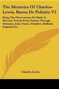 The Memoirs of Charles-Lewis, Baron de Pollnitz V2: Being the Observations He Made in His Late Travels from Prussia Through Germany, Italy, France, Fl (Paperback)
