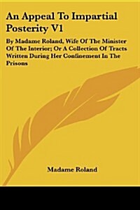 An Appeal to Impartial Posterity V1: By Madame Roland, Wife of the Minister of the Interior; Or a Collection of Tracts Written During Her Confinement (Paperback)