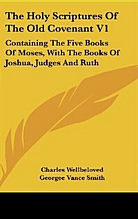 The Holy Scriptures of the Old Covenant V1: Containing the Five Books of Moses, with the Books of Joshua, Judges and Ruth (Hardcover)