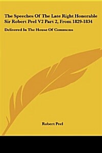 The Speeches of the Late Right Honorable Sir Robert Peel V2 Part 2, from 1829-1834: Delivered in the House of Commons (Paperback)