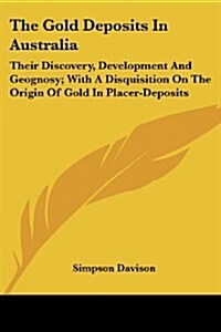 The Gold Deposits in Australia: Their Discovery, Development and Geognosy; With a Disquisition on the Origin of Gold in Placer-Deposits (Paperback)