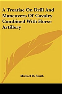 A Treatise on Drill and Maneuvers of Cavalry Combined with Horse Artillery (Paperback)