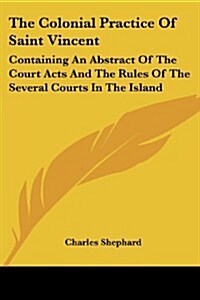 The Colonial Practice of Saint Vincent: Containing an Abstract of the Court Acts and the Rules of the Several Courts in the Island (Paperback)