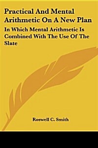 Practical and Mental Arithmetic on a New Plan: In Which Mental Arithmetic Is Combined with the Use of the Slate (Paperback)