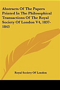 Abstracts of the Papers Printed in the Philosophical Transactions of the Royal Society of London V4, 1837-1843 (Paperback)