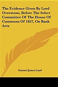 The Evidence Given by Lord Overstone, Before the Select Committee of the House of Commons of 1857, on Bank Acts (Paperback)