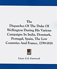 The Dispatches of the Duke of Wellington During His Various Campaigns in India, Denmark, Portugal, Spain, the Low Countries and France, 1799-1818 (Paperback)
