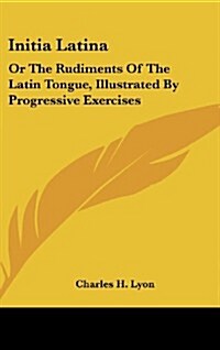Initia Latina: Or the Rudiments of the Latin Tongue, Illustrated by Progressive Exercises (Hardcover)