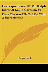 Correspondence of Mr. Ralph Izard of South Carolina V1: From the Year 1774 to 1804, with a Short Memoir (Paperback)