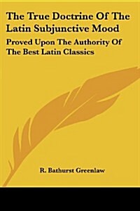 The True Doctrine of the Latin Subjunctive Mood: Proved Upon the Authority of the Best Latin Classics (Paperback)
