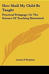 How Shall My Child Be Taught: Practical Pedagogy; Or the Science of Teaching Illustrated (Paperback)