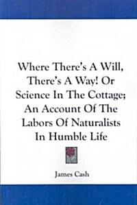 Where Theres a Will, Theres a Way! or Science in the Cottage; An Account of the Labors of Naturalists in Humble Life (Paperback)