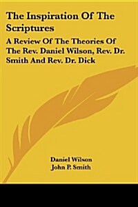 The Inspiration of the Scriptures: A Review of the Theories of the REV. Daniel Wilson, REV. Dr. Smith and REV. Dr. Dick (Paperback)