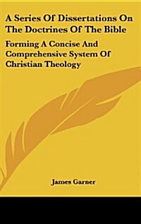 A Series of Dissertations on the Doctrines of the Bible: Forming a Concise and Comprehensive System of Christian Theology (Hardcover)