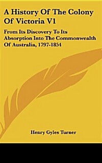A History of the Colony of Victoria V1: From Its Discovery to Its Absorption Into the Commonwealth of Australia, 1797-1854 (Hardcover)
