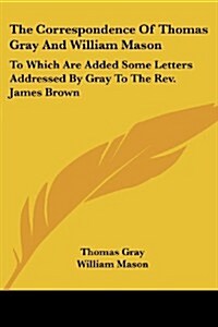 The Correspondence of Thomas Gray and William Mason: To Which Are Added Some Letters Addressed by Gray to the REV. James Brown (Paperback)