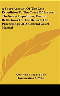 A Short Account of the Late Expedition to the Coast of France; The Secret Expedition; Candid Reflections on the Report; The Proceedings of a General C (Hardcover)