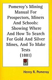 Pomeroys Mining Manual for Prospectors, Miners and Schools: Showing Where and How to Search for Gold and Silver Mines, and to Make Tests (1881) (Paperback)