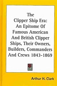 The Clipper Ship Era: An Epitome of Famous American and British Clipper Ships, Their Owners, Builders, Commanders and Crews 1843-1869 (Hardcover)