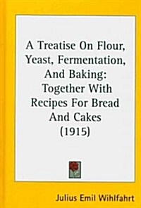 A Treatise on Flour, Yeast, Fermentation, and Baking: Together with Recipes for Bread and Cakes (1915) (Hardcover)