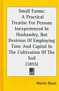 Small Farms: A Practical Treatise for Persons Inexperienced in Husbandry, But Desirous of Employing Time and Capital in the Cultiva (Hardcover)