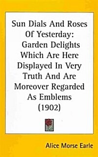 Sun Dials and Roses of Yesterday: Garden Delights Which Are Here Displayed in Very Truth and Are Moreover Regarded as Emblems (1902) (Hardcover)