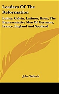 Leaders of the Reformation: Luther, Calvin, Latimer, Knox, the Representative Men of Germany, France, England and Scotland (Hardcover)