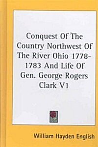 Conquest of the Country Northwest of the River Ohio 1778-1783 and Life of Gen. George Rogers Clark V1 (Hardcover)