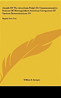 Annals of the American Pulpit or Commemorative Notices of Distinguished American Clergymen of Various Denominations V6: Baptist Part Two (Hardcover)