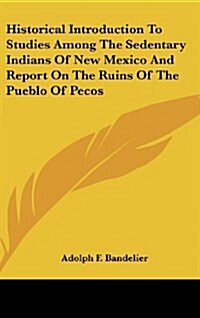Historical Introduction to Studies Among the Sedentary Indians of New Mexico and Report on the Ruins of the Pueblo of Pecos (Hardcover)